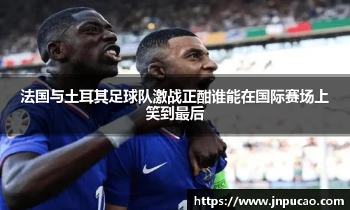 法国与土耳其足球队激战正酣谁能在国际赛场上笑到最后