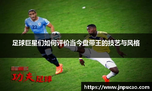 足球巨星们如何评价当今盘带王的技艺与风格