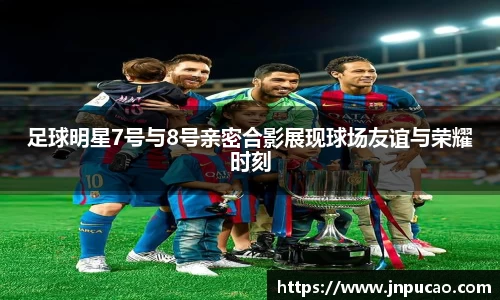 足球明星7号与8号亲密合影展现球场友谊与荣耀时刻