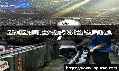 足球明星拍照时意外现身引发粉丝热议瞬间成焦点