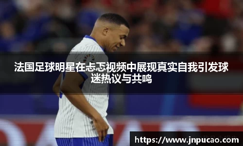 法国足球明星在忐忑视频中展现真实自我引发球迷热议与共鸣