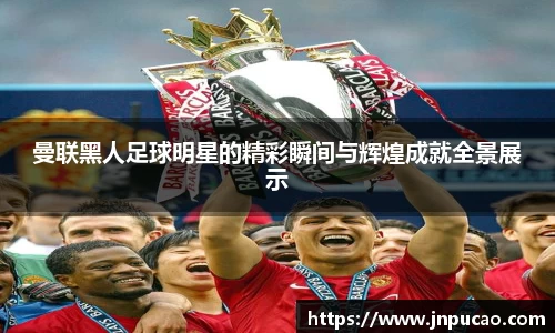 曼联黑人足球明星的精彩瞬间与辉煌成就全景展示