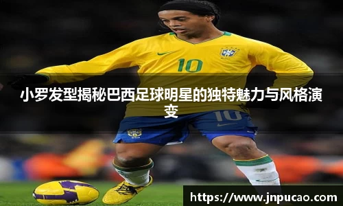 小罗发型揭秘巴西足球明星的独特魅力与风格演变